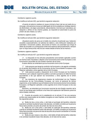 BOLETÍN OFICIAL DEL ESTADO
Núm. 152                            Miércoles 23 de junio de 2010                             Sec. I. Pág. 54865


           Centésimo vigésimo quinto.

           Se modifica el artículo 425, que tendrá la siguiente redacción:

                 «Cuando el soborno mediare en causa criminal a favor del reo por parte de su
             cónyuge u otra persona a la que se halle ligado de forma estable por análoga relación
             de afectividad, o de algún ascendiente, descendiente o hermano por naturaleza, por
             adopción o afines en los mismos grados, se impondrá al sobornador la pena de
             prisión de seis meses a un año.»

           Centésimo vigésimo sexto.

           Se modifica el artículo 426, que tendrá la siguiente redacción:

                 «Quedará exento de pena por el delito de cohecho el particular que, habiendo
             accedido ocasionalmente a la solicitud de dádiva u otra retribución realizada por
             autoridad o funcionario público, denunciare el hecho a la autoridad que tenga el
             deber de proceder a su averiguación antes de la apertura del procedimiento, siempre
             que no haya transcurrido más de dos meses desde la fecha de los hechos.»

           Centésimo vigésimo séptimo.

           Se modifica el artículo 427, que tendrá la siguiente redacción:

                 «1. Lo dispuesto en los artículos precedentes será también aplicable cuando
             los hechos sean imputados o afecten a los funcionarios de la Unión Europea o a los
             funcionarios nacionales de otro Estado miembro de la Unión.
                 A estos efectos se entenderá que es funcionario de la Unión Europea:

                 1.º toda persona que tenga la condición de funcionario o de agente contratado
             en el sentido del Estatuto de los funcionarios de las Comunidades Europeas o del
             Régimen aplicable a otros agentes de la Unión Europea;
                 2.º toda persona puesta a disposición de la Unión Europea por los Estados
             miembros o por cualquier organismo público o privado que ejerza en ellas funciones
             equivalentes a las que ejercen los funcionarios u otros agentes de la Unión
             Europea;
                 3.º los miembros de organismos creados de conformidad con los Tratados
             constitutivos de las Comunidades Europeas, así como el personal de dichos
             organismos, en la medida en que el Estatuto de los funcionarios de las Comunidades
             Europeas o el Régimen aplicable a otros agentes de la Unión Europea no les sea
             aplicable.
                 Asimismo, se entenderá por funcionario nacional de otro Estado miembro de la
             Unión el que tenga esta condición a los fines de la aplicación del Derecho penal de
             dicho Estado miembro.

                  2. Cuando de acuerdo con lo establecido en el artículo 31 bis una persona
             jurídica sea responsable de los delitos recogidos en este Capítulo, se le impondrán
             las siguientes penas:

                  a) Multa de dos a cinco años, o del triple al quíntuple del beneficio obtenido
             cuando la cantidad resultante fuese más elevada, si el delito cometido por la persona
             física tiene prevista una pena de prisión de más de cinco años.
                  b) Multa de uno a tres años, o del doble al cuádruple del beneficio obtenido
                                                                                                               cve: BOE-A-2010-9953




             cuando la cantidad resultante fuese más elevada, si el delito cometido por la persona
             física tiene prevista una pena de más de dos años de privación de libertad no incluida
             en el anterior inciso.
                  c) Multa de seis meses a dos años, o del doble al triple del beneficio obtenido
             si la cantidad resultante fuese más elevada, en el resto de los casos.
 
