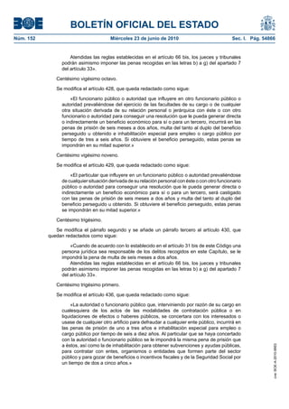 BOLETÍN OFICIAL DEL ESTADO
Núm. 152                                Miércoles 23 de junio de 2010                              Sec. I. Pág. 54866


                     Atendidas las reglas establecidas en el artículo 66 bis, los jueces y tribunales
                 podrán asimismo imponer las penas recogidas en las letras b) a g) del apartado 7
                 del artículo 33».

              Centésimo vigésimo octavo.

              Se modifica el artículo 428, que queda redactado como sigue:

                     «El funcionario público o autoridad que influyere en otro funcionario público o
                 autoridad prevaliéndose del ejercicio de las facultades de su cargo o de cualquier
                 otra situación derivada de su relación personal o jerárquica con éste o con otro
                 funcionario o autoridad para conseguir una resolución que le pueda generar directa
                 o indirectamente un beneficio económico para sí o para un tercero, incurrirá en las
                 penas de prisión de seis meses a dos años, multa del tanto al duplo del beneficio
                 perseguido u obtenido e inhabilitación especial para empleo o cargo público por
                 tiempo de tres a seis años. Si obtuviere el beneficio perseguido, estas penas se
                 impondrán en su mitad superior.»

              Centésimo vigésimo noveno.

              Se modifica el artículo 429, que queda redactado como sigue:

                     «El particular que influyere en un funcionario público o autoridad prevaliéndose
                 de cualquier situación derivada de su relación personal con éste o con otro funcionario
                 público o autoridad para conseguir una resolución que le pueda generar directa o
                 indirectamente un beneficio económico para sí o para un tercero, será castigado
                 con las penas de prisión de seis meses a dos años y multa del tanto al duplo del
                 beneficio perseguido u obtenido. Si obtuviere el beneficio perseguido, estas penas
                 se impondrán en su mitad superior.»

              Centésimo trigésimo.

              Se modifica el párrafo segundo y se añade un párrafo tercero al artículo 430, que
           quedan redactados como sigue:

                    «Cuando de acuerdo con lo establecido en el artículo 31 bis de este Código una
                persona jurídica sea responsable de los delitos recogidos en este Capítulo, se le
                impondrá la pena de multa de seis meses a dos años.
                    Atendidas las reglas establecidas en el artículo 66 bis, los jueces y tribunales
                podrán asimismo imponer las penas recogidas en las letras b) a g) del apartado 7
                del artículo 33».

              Centésimo trigésimo primero.

              Se modifica el artículo 436, que queda redactado como sigue:

                     «La autoridad o funcionario público que, interviniendo por razón de su cargo en
                cualesquiera de los actos de las modalidades de contratación pública o en
                liquidaciones de efectos o haberes públicos, se concertara con los interesados o
                usase de cualquier otro artificio para defraudar a cualquier ente público, incurrirá en
                las penas de prisión de uno a tres años e inhabilitación especial para empleo o
                cargo público por tiempo de seis a diez años. Al particular que se haya concertado
                con la autoridad o funcionario público se le impondrá la misma pena de prisión que
                a éstos, así como la de inhabilitación para obtener subvenciones y ayudas públicas,
                                                                                                                    cve: BOE-A-2010-9953




                para contratar con entes, organismos o entidades que formen parte del sector
                público y para gozar de beneficios o incentivos fiscales y de la Seguridad Social por
                un tiempo de dos a cinco años.»
 