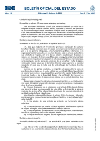 BOLETÍN OFICIAL DEL ESTADO
Núm. 152                                Miércoles 23 de junio de 2010                               Sec. I. Pág. 54867


              Centésimo trigésimo segundo.

              Se modifica el artículo 439, que queda redactado como sigue:

                     «La autoridad o funcionario público que, debiendo intervenir por razón de su
                 cargo en cualquier clase de contrato, asunto, operación o actividad, se aproveche
                 de tal circunstancia para forzar o facilitarse cualquier forma de participación, directa
                 o por persona interpuesta, en tales negocios o actuaciones, incurrirá en la pena de
                 prisión de seis meses a dos años, multa de doce a veinticuatro meses e inhabilitación
                 especial para empleo o cargo público por tiempo de uno a cuatro años.»

              Centésimo trigésimo tercero.

              Se modifica el artículo 445, que tendrá la siguiente redacción:

                      «1. Los que mediante el ofrecimiento, promesa o concesión de cualquier
                 beneficio indebido, pecuniario o de otra clase, corrompieren o intentaren corromper,
                 por sí o por persona interpuesta, a los funcionarios públicos extranjeros o de
                 organizaciones internacionales, en beneficio de estos o de un tercero, o atendieran
                 sus solicitudes al respecto, con el fin de que actúen o se abstengan de actuar en
                 relación con el ejercicio de funciones públicas para conseguir o conservar un contrato
                 u otro beneficio irregular en la realización de actividades económicas internacionales,
                 serán castigados con las penas de prisión de dos a seis años y multa de doce a
                 veinticuatro meses, salvo que el beneficio obtenido fuese superior a la cantidad
                 resultante, en cuyo caso la multa será del tanto al duplo del montante de dicho
                 beneficio.
                      Además de las penas señaladas, se impondrá al responsable la pena de
                 prohibición de contratar con el sector público, así como la pérdida de la posibilidad
                 de obtener subvenciones o ayudas públicas y del derecho a gozar de beneficios o
                 incentivos fiscales y de la Seguridad Social, y la prohibición de intervenir en
                 transacciones comerciales de trascendencia pública por un periodo de siete a doce
                 años.
                      Las penas previstas en los párrafos anteriores se impondrán en su mitad superior
                 si el objeto del negocio versara sobre bienes o servicios humanitarios o cualesquiera
                 otros de primera necesidad.
                      2. Cuando de acuerdo con lo establecido en el artículo 31 bis de este Código
                 una persona jurídica sea responsable de este delito, se le impondrá la pena de
                 multa de dos a cinco años, o la del triple al quíntuple del beneficio obtenido si la
                 cantidad resultante fuese más elevada.
                      Atendidas las reglas establecidas en el artículo 66 bis, los jueces y tribunales
                 podrán asimismo imponer las penas recogidas en las letras b) a g) del apartado 7
                 del artículo 33.
                      3. A los efectos de este artículo se entiende por funcionario público
                 extranjero:

                     a) Cualquier persona que ostente un cargo legislativo, administrativo o judicial
                 de un país extranjero, tanto por nombramiento como por elección.
                     b) Cualquier persona que ejerza una función pública para un país extranjero,
                 incluido un organismo público o una empresa pública.
                     c) Cualquier funcionario o agente de una organización internacional pública.»

              Centésimo trigésimo cuarto.
                                                                                                                     cve: BOE-A-2010-9953




               Se modifica la letra a) del ordinal 3.º del artículo 451, que queda redactada como
           sigue:

                    «a) Que el hecho encubierto sea constitutivo de traición, homicidio del Rey, de
                 cualquiera de sus ascendientes o descendientes, de la Reina consorte o del consorte
 