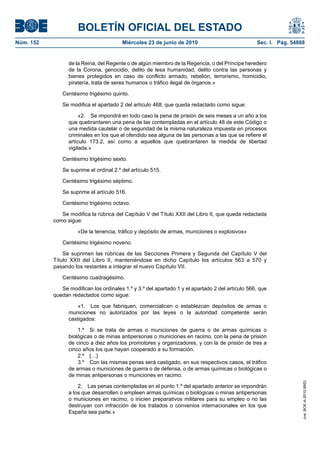BOLETÍN OFICIAL DEL ESTADO
Núm. 152                                Miércoles 23 de junio de 2010                             Sec. I. Pág. 54868


                 de la Reina, del Regente o de algún miembro de la Regencia, o del Príncipe heredero
                 de la Corona, genocidio, delito de lesa humanidad, delito contra las personas y
                 bienes protegidos en caso de conflicto armado, rebelión, terrorismo, homicidio,
                 piratería, trata de seres humanos o tráfico ilegal de órganos.»

              Centésimo trigésimo quinto.

              Se modifica el apartado 2 del artículo 468, que queda redactado como sigue:

                      «2. Se impondrá en todo caso la pena de prisión de seis meses a un año a los
                 que quebrantaren una pena de las contempladas en el artículo 48 de este Código o
                 una medida cautelar o de seguridad de la misma naturaleza impuesta en procesos
                 criminales en los que el ofendido sea alguna de las personas a las que se refiere el
                 artículo 173.2, así como a aquellos que quebrantaren la medida de libertad
                 vigilada.»

              Centésimo trigésimo sexto.

              Se suprime el ordinal 2.º del artículo 515.

              Centésimo trigésimo séptimo.

              Se suprime el artículo 516.

              Centésimo trigésimo octavo.

              Se modifica la rúbrica del Capítulo V del Título XXII del Libro II, que queda redactada
           como sigue:

                     «De la tenencia, tráfico y depósito de armas, municiones o explosivos»

              Centésimo trigésimo noveno.

               Se suprimen las rúbricas de las Secciones Primera y Segunda del Capítulo V del
           Título XXII del Libro II, manteniéndose en dicho Capítulo los artículos 563 a 570 y
           pasando los restantes a integrar el nuevo Capítulo VII.

              Centésimo cuadragésimo.

              Se modifican los ordinales 1.º y 3.º del apartado 1 y el apartado 2 del artículo 566, que
           quedan redactados como sigue:

                     «1. Los que fabriquen, comercialicen o establezcan depósitos de armas o
                 municiones no autorizados por las leyes o la autoridad competente serán
                 castigados:

                     1.º Si se trata de armas o municiones de guerra o de armas químicas o
                 biológicas o de minas antipersonas o municiones en racimo, con la pena de prisión
                 de cinco a diez años los promotores y organizadores, y con la de prisión de tres a
                 cinco años los que hayan cooperado a su formación.
                     2.º […]
                     3.º Con las mismas penas será castigado, en sus respectivos casos, el tráfico
                 de armas o municiones de guerra o de defensa, o de armas químicas o biológicas o
                 de minas antipersonas o municiones en racimo.
                                                                                                                   cve: BOE-A-2010-9953




                     2. Las penas contempladas en el punto 1.º del apartado anterior se impondrán
                 a los que desarrollen o empleen armas químicas o biológicas o minas antipersonas
                 o municiones en racimo, o inicien preparativos militares para su empleo o no las
                 destruyan con infracción de los tratados o convenios internacionales en los que
                 España sea parte.»
 