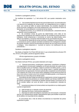 BOLETÍN OFICIAL DEL ESTADO
Núm. 152                                Miércoles 23 de junio de 2010                             Sec. I. Pág. 54869


              Centésimo cuadragésimo primero.

               Se modifican los apartados 1 y 2 del artículo 567, que quedan redactados como
           sigue:

                     «1. Se considera depósito de armas de guerra la fabricación, la comercialización
                 o la tenencia de cualquiera de dichas armas, con independencia de su modelo o
                 clase, aun cuando se hallen en piezas desmontadas. Se considera depósito de
                 armas químicas o biológicas o de minas antipersonas o de municiones en racimo la
                 fabricación, la comercialización o la tenencia de las mismas.
                     El depósito de armas, en su vertiente de comercialización, comprende tanto la
                 adquisición como la enajenación.
                     2. Se consideran armas de guerra las determinadas como tales en las
                 disposiciones reguladoras de la defensa nacional. Se consideran armas químicas o
                 biológicas, minas antipersonas o municiones en racimo las determinadas como
                 tales en los tratados o convenios internacionales en los que España sea parte.
                     Se entiende por desarrollo de armas químicas o biológicas, minas antipersonas
                 o municiones en racimo cualquier actividad consistente en la investigación o estudio
                 de carácter científico o técnico encaminada a la creación de una nueva arma química
                 o biológica, mina antipersona o munición en racimo o la modificación de una
                 preexistente.»

              Centésimo cuadragésimo segundo.

                Se añade un Capítulo VI al Título XXII del Libro II, que comprenderá los artículos 570
           bis, 570 ter y 570 quáter y tendrá la siguiente rúbrica:

                     «De las organizaciones y grupos criminales»

              Centésimo cuadragésimo tercero.

              Se añade el artículo 570 bis, que queda redactado como sigue:

                      «1. Quienes promovieren, constituyeren, organizaren, coordinaren o dirigieren
                 una organización criminal serán castigados con la pena de prisión de cuatro a ocho
                 años si aquélla tuviere por finalidad u objeto la comisión de delitos graves, y con la
                 pena de prisión de tres a seis años en los demás casos; y quienes participaren
                 activamente en la organización, formaren parte de ella o cooperaren económicamente
                 o de cualquier otro modo con la misma serán castigados con las penas de prisión de
                 dos a cinco años si tuviere como fin la comisión de delitos graves, y con la pena de
                 prisión de uno a tres años en los demás casos.
                      A los efectos de este Código se entiende por organización criminal la agrupación
                 formada por más de dos personas con carácter estable o por tiempo indefinido, que
                 de manera concertada y coordinada se repartan diversas tareas o funciones con el
                 fin de cometer delitos, así como de llevar a cabo la perpetración reiterada de
                 faltas.
                      2. Las penas previstas en el número anterior se impondrán en su mitad superior
                 cuando la organización:

                     a) esté formada por un elevado número de personas.
                     b) disponga de armas o instrumentos peligrosos.
                     c) disponga de medios tecnológicos avanzados de comunicación o transporte
                 que por sus características resulten especialmente aptos para facilitar la ejecución
                                                                                                                   cve: BOE-A-2010-9953




                 de los delitos o la impunidad de los culpables.

                    Si concurrieran dos o más de dichas circunstancias se impondrán las penas
                 superiores en grado.
 
