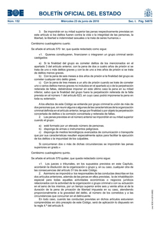 BOLETÍN OFICIAL DEL ESTADO
Núm. 152                             Miércoles 23 de junio de 2010                                 Sec. I. Pág. 54870


                 3. Se impondrán en su mitad superior las penas respectivamente previstas en
             este artículo si los delitos fueren contra la vida o la integridad de las personas, la
             libertad, la libertad e indemnidad sexuales o la trata de seres humanos.»

           Centésimo cuadragésimo cuarto.

           Se añade el artículo 570 ter, que queda redactado como sigue:

                 «1. Quienes constituyeren, financiaren o integraren un grupo criminal serán
             castigados:

                  a) Si la finalidad del grupo es cometer delitos de los mencionados en el
             apartado 3 del artículo anterior, con la pena de dos a cuatro años de prisión si se
             trata de uno o más delitos graves y con la de uno a tres años de prisión si se trata
             de delitos menos graves.
                  b) Con la pena de seis meses a dos años de prisión si la finalidad del grupo es
             cometer cualquier otro delito grave.
                  c) Con la pena de tres meses a un año de prisión cuando se trate de cometer
             uno o varios delitos menos graves no incluidos en el apartado a) o de la perpetración
             reiterada de faltas, debiéndose imponer en este último caso la pena en su mitad
             inferior, salvo que la finalidad del grupo fuera la perpetración reiterada de la falta
             prevista en el número 1 del artículo 623, en cuyo caso podrá imponerse la pena en
             toda su extensión.

                 A los efectos de este Código se entiende por grupo criminal la unión de más de
             dos personas que, sin reunir alguna o algunas de las características de la organización
             criminal definida en el artículo anterior, tenga por finalidad o por objeto la perpetración
             concertada de delitos o la comisión concertada y reiterada de faltas.
                 2. Las penas previstas en el número anterior se impondrán en su mitad superior
             cuando el grupo:

                 a) esté formado por un elevado número de personas.
                 b) disponga de armas o instrumentos peligrosos.
                 c) disponga de medios tecnológicos avanzados de comunicación o transporte
             que por sus características resulten especialmente aptos para facilitar la ejecución
             de los delitos o la impunidad de los culpables.

                Si concurrieran dos o más de dichas circunstancias se impondrán las penas
             superiores en grado.»

           Centésimo cuadragésimo quinto.

           Se añade el artículo 570 quáter, que queda redactado como sigue:

                  «1. Los jueces o tribunales, en los supuestos previstos en este Capítulo,
             acordarán la disolución de la organización o grupo y, en su caso, cualquier otra de
             las consecuencias del artículo 31 bis de este Código.
                  2. Asimismo se impondrá a los responsables de las conductas descritas en los
             dos artículos anteriores, además de las penas en ellos previstas, la de inhabilitación
             especial para todas aquellas actividades económicas o negocios jurídicos
             relacionados con la actividad de la organización o grupo criminal o con su actuación
             en el seno de los mismos, por un tiempo superior entre seis y veinte años al de la
             duración de la pena de privación de libertad impuesta en su caso, atendiendo
                                                                                                                    cve: BOE-A-2010-9953




             proporcionalmente a la gravedad del delito, al número de los cometidos y a las
             circunstancias que concurran en el delincuente.
                  En todo caso, cuando las conductas previstas en dichos artículos estuvieren
             comprendidas en otro precepto de este Código, será de aplicación lo dispuesto en
             la regla 4.ª del artículo 8.
 