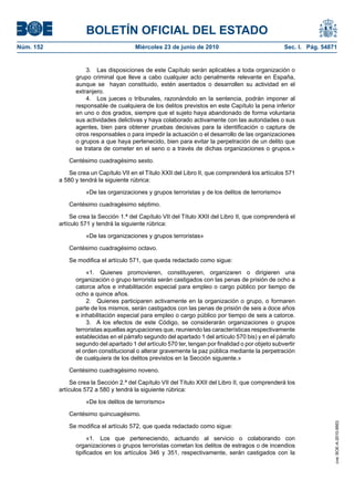 BOLETÍN OFICIAL DEL ESTADO
Núm. 152                                 Miércoles 23 de junio de 2010                              Sec. I. Pág. 54871


                     3. Las disposiciones de este Capítulo serán aplicables a toda organización o
                 grupo criminal que lleve a cabo cualquier acto penalmente relevante en España,
                 aunque se hayan constituido, estén asentados o desarrollen su actividad en el
                 extranjero.
                     4. Los jueces o tribunales, razonándolo en la sentencia, podrán imponer al
                 responsable de cualquiera de los delitos previstos en este Capítulo la pena inferior
                 en uno o dos grados, siempre que el sujeto haya abandonado de forma voluntaria
                 sus actividades delictivas y haya colaborado activamente con las autoridades o sus
                 agentes, bien para obtener pruebas decisivas para la identificación o captura de
                 otros responsables o para impedir la actuación o el desarrollo de las organizaciones
                 o grupos a que haya pertenecido, bien para evitar la perpetración de un delito que
                 se tratara de cometer en el seno o a través de dichas organizaciones o grupos.»

               Centésimo cuadragésimo sexto.

               Se crea un Capítulo VII en el Título XXII del Libro II, que comprenderá los artículos 571
           a 580 y tendrá la siguiente rúbrica:

                     «De las organizaciones y grupos terroristas y de los delitos de terrorismo»

               Centésimo cuadragésimo séptimo.

                Se crea la Sección 1.ª del Capítulo VII del Título XXII del Libro II, que comprenderá el
           artículo 571 y tendrá la siguiente rúbrica:

                     «De las organizaciones y grupos terroristas»

               Centésimo cuadragésimo octavo.

               Se modifica el artículo 571, que queda redactado como sigue:

                     «1. Quienes promovieren, constituyeren, organizaren o dirigieren una
                 organización o grupo terrorista serán castigados con las penas de prisión de ocho a
                 catorce años e inhabilitación especial para empleo o cargo público por tiempo de
                 ocho a quince años.
                     2. Quienes participaren activamente en la organización o grupo, o formaren
                 parte de los mismos, serán castigados con las penas de prisión de seis a doce años
                 e inhabilitación especial para empleo o cargo público por tiempo de seis a catorce.
                     3. A los efectos de este Código, se considerarán organizaciones o grupos
                 terroristas aquellas agrupaciones que, reuniendo las características respectivamente
                 establecidas en el párrafo segundo del apartado 1 del artículo 570 bis) y en el párrafo
                 segundo del apartado 1 del artículo 570 ter, tengan por finalidad o por objeto subvertir
                 el orden constitucional o alterar gravemente la paz pública mediante la perpetración
                 de cualquiera de los delitos previstos en la Sección siguiente.»

               Centésimo cuadragésimo noveno.

                Se crea la Sección 2.ª del Capítulo VII del Título XXII del Libro II, que comprenderá los
           artículos 572 a 580 y tendrá la siguiente rúbrica:

                     «De los delitos de terrorismo»

               Centésimo quincuagésimo.
                                                                                                                     cve: BOE-A-2010-9953




               Se modifica el artículo 572, que queda redactado como sigue:

                       «1. Los que perteneciendo, actuando al servicio o colaborando con
                 organizaciones o grupos terroristas cometan los delitos de estragos o de incendios
                 tipificados en los artículos 346 y 351, respectivamente, serán castigados con la
 