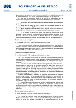 BOLETÍN OFICIAL DEL ESTADO
Núm. 152                             Miércoles 23 de junio de 2010                                 Sec. I. Pág. 54872


             pena de prisión de quince a veinte años, sin perjuicio de la pena que les corresponda
             si se produjera lesión para la vida, integridad física o salud de las personas.
                 2. Los que perteneciendo, actuando al servicio o colaborando con las
             organizaciones o grupos terroristas atentaren contra las personas, incurrirán:

                 1.º En la pena de prisión de veinte a treinta años si causaran la muerte de una
             persona.
                 2.º En la pena de prisión de quince a veinte años si causaran lesiones de las
             previstas en los artículos 149 y 150 o secuestraran a una persona.
                 3.º En la pena de prisión de diez a quince años si causaran cualquier otra
             lesión o detuvieran ilegalmente, amenazaran o coaccionaran a una persona.

                3. Si los hechos se realizaran contra las personas mencionadas en el
             apartado 2 del artículo 551 o contra miembros de las Fuerzas Armadas, de las
             Fuerzas y Cuerpos de Seguridad del Estado, Policías de las Comunidades
             Autónomas o de los Entes locales, se impondrá la pena en su mitad superior.»

           Centésimo quincuagésimo primero.

           Se modifica el artículo 574, que queda redactado como sigue:

                 «Los que perteneciendo, actuando al servicio o colaborando con organizaciones
             o grupos terroristas, cometan cualquier otra infracción con alguna de las finalidades
             expresadas en el apartado 3 del artículo 571, serán castigados con la pena señalada
             al delito o falta ejecutados en su mitad superior.»

           Centésimo quincuagésimo segundo.

           Se modifica el artículo 576, que queda redactado como sigue:

                  «1. Será castigado con las penas de prisión de cinco a diez años y multa de
             dieciocho a veinticuatro meses el que lleve a cabo, recabe o facilite cualquier acto
             de colaboración con las actividades o las finalidades de una organización o grupo
             terrorista.
                  2. Son actos de colaboración la información o vigilancia de personas, bienes o
             instalaciones; la construcción, el acondicionamiento, la cesión o la utilización de
             alojamientos o depósitos; la ocultación o traslado de personas vinculadas a
             organizaciones o grupos terroristas; la organización de prácticas de entrenamiento
             o la asistencia a ellas, y, en general, cualquier otra forma equivalente de cooperación,
             ayuda o mediación, económica o de otro género, con las actividades de las citadas
             organizaciones o grupos terroristas.
                  Cuando la información o vigilancia de personas mencionada en el párrafo
             anterior ponga en peligro la vida, la integridad física, la libertad o el patrimonio de las
             mismas, se impondrá la pena prevista en el apartado 1 en su mitad superior. Si
             llegara a ejecutarse el riesgo prevenido, se castigará el hecho como coautoría o
             complicidad, según los casos.
                  3. Las mismas penas previstas en el número 1 de este artículo se impondrán
             a quienes lleven a cabo cualquier actividad de captación, adoctrinamiento,
             adiestramiento o formación, dirigida a la incorporación de otros a una organización
             o grupo terrorista o a la perpetración de cualquiera de los delitos previstos en este
             Capítulo.»

           Centésimo quincuagésimo tercero.
                                                                                                                    cve: BOE-A-2010-9953




           Se añade el artículo 576 bis, que queda redactado como sigue:

                 «1. El que por cualquier medio, directa o indirectamente, provea o recolecte
             fondos con la intención de que se utilicen, o a sabiendas de que serán utilizados, en
             todo o en parte, para cometer cualquiera de los delitos comprendidos en este
 