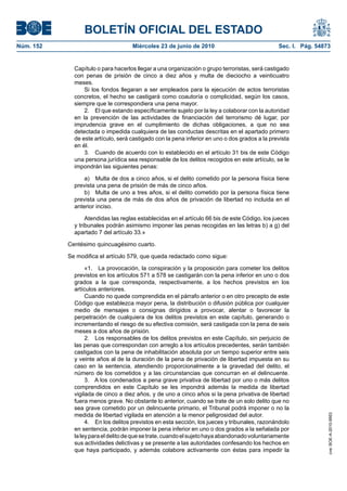 BOLETÍN OFICIAL DEL ESTADO
Núm. 152                            Miércoles 23 de junio de 2010                              Sec. I. Pág. 54873


             Capítulo o para hacerlos llegar a una organización o grupo terroristas, será castigado
             con penas de prisión de cinco a diez años y multa de dieciocho a veinticuatro
             meses.
                 Si los fondos llegaran a ser empleados para la ejecución de actos terroristas
             concretos, el hecho se castigará como coautoría o complicidad, según los casos,
             siempre que le correspondiera una pena mayor.
                 2. El que estando específicamente sujeto por la ley a colaborar con la autoridad
             en la prevención de las actividades de financiación del terrorismo dé lugar, por
             imprudencia grave en el cumplimiento de dichas obligaciones, a que no sea
             detectada o impedida cualquiera de las conductas descritas en el apartado primero
             de este artículo, será castigado con la pena inferior en uno o dos grados a la prevista
             en él.
                 3. Cuando de acuerdo con lo establecido en el artículo 31 bis de este Código
             una persona jurídica sea responsable de los delitos recogidos en este artículo, se le
             impondrán las siguientes penas:

                 a) Multa de dos a cinco años, si el delito cometido por la persona física tiene
             prevista una pena de prisión de más de cinco años.
                 b) Multa de uno a tres años, si el delito cometido por la persona física tiene
             prevista una pena de más de dos años de privación de libertad no incluida en el
             anterior inciso.

                  Atendidas las reglas establecidas en el artículo 66 bis de este Código, los jueces
             y tribunales podrán asimismo imponer las penas recogidas en las letras b) a g) del
             apartado 7 del artículo 33.»

           Centésimo quincuagésimo cuarto.

           Se modifica el artículo 579, que queda redactado como sigue:

                  «1. La provocación, la conspiración y la proposición para cometer los delitos
             previstos en los artículos 571 a 578 se castigarán con la pena inferior en uno o dos
             grados a la que corresponda, respectivamente, a los hechos previstos en los
             artículos anteriores.
                  Cuando no quede comprendida en el párrafo anterior o en otro precepto de este
             Código que establezca mayor pena, la distribución o difusión pública por cualquier
             medio de mensajes o consignas dirigidos a provocar, alentar o favorecer la
             perpetración de cualquiera de los delitos previstos en este capítulo, generando o
             incrementando el riesgo de su efectiva comisión, será castigada con la pena de seis
             meses a dos años de prisión.
                  2. Los responsables de los delitos previstos en este Capítulo, sin perjuicio de
             las penas que correspondan con arreglo a los artículos precedentes, serán también
             castigados con la pena de inhabilitación absoluta por un tiempo superior entre seis
             y veinte años al de la duración de la pena de privación de libertad impuesta en su
             caso en la sentencia, atendiendo proporcionalmente a la gravedad del delito, el
             número de los cometidos y a las circunstancias que concurran en el delincuente.
                  3. A los condenados a pena grave privativa de libertad por uno o más delitos
             comprendidos en este Capítulo se les impondrá además la medida de libertad
             vigilada de cinco a diez años, y de uno a cinco años si la pena privativa de libertad
             fuera menos grave. No obstante lo anterior, cuando se trate de un solo delito que no
             sea grave cometido por un delincuente primario, el Tribunal podrá imponer o no la
             medida de libertad vigilada en atención a la menor peligrosidad del autor.
                                                                                                                cve: BOE-A-2010-9953




                  4. En los delitos previstos en esta sección, los jueces y tribunales, razonándolo
             en sentencia, podrán imponer la pena inferior en uno o dos grados a la señalada por
             la ley para el delito de que se trate, cuando el sujeto haya abandonado voluntariamente
             sus actividades delictivas y se presente a las autoridades confesando los hechos en
             que haya participado, y además colabore activamente con éstas para impedir la
 