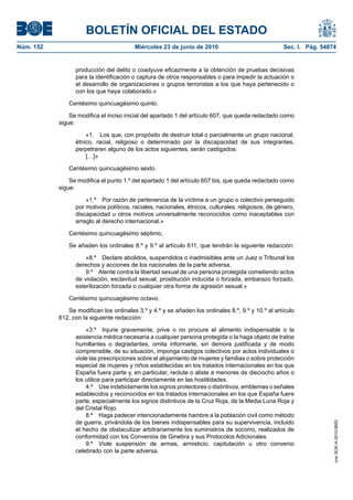 BOLETÍN OFICIAL DEL ESTADO
Núm. 152                                 Miércoles 23 de junio de 2010                              Sec. I. Pág. 54874


                 producción del delito o coadyuve eficazmente a la obtención de pruebas decisivas
                 para la identificación o captura de otros responsables o para impedir la actuación o
                 el desarrollo de organizaciones o grupos terroristas a los que haya pertenecido o
                 con los que haya colaborado.»

              Centésimo quincuagésimo quinto.

               Se modifica el inciso inicial del apartado 1 del artículo 607, que queda redactado como
           sigue:

                     «1. Los que, con propósito de destruir total o parcialmente un grupo nacional,
                 étnico, racial, religioso o determinado por la discapacidad de sus integrantes,
                 perpetraren alguno de los actos siguientes, serán castigados:
                     […]»

              Centésimo quincuagésimo sexto.

               Se modifica el punto 1.º del apartado 1 del artículo 607 bis, que queda redactado como
           sigue:

                     «1.º Por razón de pertenencia de la víctima a un grupo o colectivo perseguido
                 por motivos políticos, raciales, nacionales, étnicos, culturales, religiosos, de género,
                 discapacidad u otros motivos universalmente reconocidos como inaceptables con
                 arreglo al derecho internacional.»

              Centésimo quincuagésimo séptimo.

              Se añaden los ordinales 8.º y 9.º al artículo 611, que tendrán la siguiente redacción:

                     «8.º Declare abolidos, suspendidos o inadmisibles ante un Juez o Tribunal los
                 derechos y acciones de los nacionales de la parte adversa.
                     9.º Atente contra la libertad sexual de una persona protegida cometiendo actos
                 de violación, esclavitud sexual, prostitución inducida o forzada, embarazo forzado,
                 esterilización forzada o cualquier otra forma de agresión sexual.»

              Centésimo quincuagésimo octavo.

              Se modifican los ordinales 3.º y 4.º y se añaden los ordinales 8.º, 9.º y 10.º al artículo
           612, con la siguiente redacción:

                     «3.º Injurie gravemente, prive o no procure el alimento indispensable o la
                 asistencia médica necesaria a cualquier persona protegida o la haga objeto de tratos
                 humillantes o degradantes, omita informarle, sin demora justificada y de modo
                 comprensible, de su situación, imponga castigos colectivos por actos individuales o
                 viole las prescripciones sobre el alojamiento de mujeres y familias o sobre protección
                 especial de mujeres y niños establecidas en los tratados internacionales en los que
                 España fuera parte y, en particular, reclute o aliste a menores de dieciocho años o
                 los utilice para participar directamente en las hostilidades.
                     4.º Use indebidamente los signos protectores o distintivos, emblemas o señales
                 establecidos y reconocidos en los tratados internacionales en los que España fuere
                 parte, especialmente los signos distintivos de la Cruz Roja, de la Media Luna Roja y
                 del Cristal Rojo.
                     8.º Haga padecer intencionadamente hambre a la población civil como método
                 de guerra, privándola de los bienes indispensables para su supervivencia, incluido
                                                                                                                     cve: BOE-A-2010-9953




                 el hecho de obstaculizar arbitrariamente los suministros de socorro, realizados de
                 conformidad con los Convenios de Ginebra y sus Protocolos Adicionales.
                     9.º Viole suspensión de armas, armisticio, capitulación u otro convenio
                 celebrado con la parte adversa.
 
