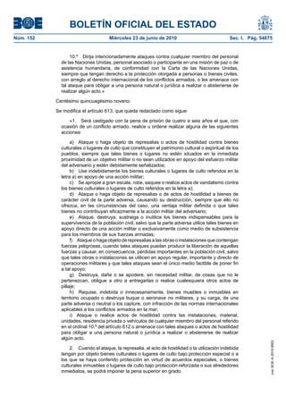 BOLETÍN OFICIAL DEL ESTADO
Núm. 152                            Miércoles 23 de junio de 2010                               Sec. I. Pág. 54875


                  10.º Dirija intencionadamente ataques contra cualquier miembro del personal
             de las Naciones Unidas, personal asociado o participante en una misión de paz o de
             asistencia humanitaria, de conformidad con la Carta de las Naciones Unidas,
             siempre que tengan derecho a la protección otorgada a personas o bienes civiles,
             con arreglo al derecho internacional de los conflictos armados, o les amenace con
             tal ataque para obligar a una persona natural o jurídica a realizar o abstenerse de
             realizar algún acto.»

           Centésimo quincuagésimo noveno.

           Se modifica el artículo 613, que queda redactado como sigue:

                 «1. Será castigado con la pena de prisión de cuatro a seis años el que, con
             ocasión de un conflicto armado, realice u ordene realizar alguna de las siguientes
             acciones:

                  a) Ataque o haga objeto de represalias o actos de hostilidad contra bienes
             culturales o lugares de culto que constituyen el patrimonio cultural o espiritual de los
             pueblos, siempre que tales bienes o lugares no estén situados en la inmediata
             proximidad de un objetivo militar o no sean utilizados en apoyo del esfuerzo militar
             del adversario y estén debidamente señalizados;
                  b) Use indebidamente los bienes culturales o lugares de culto referidos en la
             letra a) en apoyo de una acción militar;
                  c) Se apropie a gran escala, robe, saquee o realice actos de vandalismo contra
             los bienes culturales o lugares de culto referidos en la letra a);
                  d) Ataque o haga objeto de represalias o de actos de hostilidad a bienes de
             carácter civil de la parte adversa, causando su destrucción, siempre que ello no
             ofrezca, en las circunstancias del caso, una ventaja militar definida o que tales
             bienes no contribuyan eficazmente a la acción militar del adversario;
                  e) Ataque, destruya, sustraiga o inutilice los bienes indispensables para la
             supervivencia de la población civil, salvo que la parte adversa utilice tales bienes en
             apoyo directo de una acción militar o exclusivamente como medio de subsistencia
             para los miembros de sus fuerzas armadas;
                  f) Ataque o haga objeto de represalias a las obras o instalaciones que contengan
             fuerzas peligrosas, cuando tales ataques puedan producir la liberación de aquellas
             fuerzas y causar, en consecuencia, pérdidas importantes en la población civil, salvo
             que tales obras o instalaciones se utilicen en apoyo regular, importante y directo de
             operaciones militares y que tales ataques sean el único medio factible de poner fin
             a tal apoyo;
                  g) Destruya, dañe o se apodere, sin necesidad militar, de cosas que no le
             pertenezcan, obligue a otro a entregarlas o realice cualesquiera otros actos de
             pillaje;
                  h) Requise, indebida o innecesariamente, bienes muebles o inmuebles en
             territorio ocupado o destruya buque o aeronave no militares, y su carga, de una
             parte adversa o neutral o los capture, con infracción de las normas internacionales
             aplicables a los conflictos armados en la mar;
                  i) Ataque o realice actos de hostilidad contra las instalaciones, material,
             unidades, residencia privada o vehículos de cualquier miembro del personal referido
             en el ordinal 10.º del artículo 612 o amenace con tales ataques o actos de hostilidad
             para obligar a una persona natural o jurídica a realizar o abstenerse de realizar
             algún acto.
                                                                                                                 cve: BOE-A-2010-9953




                 2. Cuando el ataque, la represalia, el acto de hostilidad o la utilización indebida
             tengan por objeto bienes culturales o lugares de culto bajo protección especial o a
             los que se haya conferido protección en virtud de acuerdos especiales, o bienes
             culturales inmuebles o lugares de culto bajo protección reforzada o sus alrededores
             inmediatos, se podrá imponer la pena superior en grado.
 