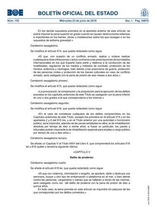BOLETÍN OFICIAL DEL ESTADO
Núm. 152                                Miércoles 23 de junio de 2010                              Sec. I. Pág. 54876


                     En los demás supuestos previstos en el apartado anterior de este artículo, se
                 podrá imponer la pena superior en grado cuando se causen destrucciones extensas
                 e importantes en los bienes, obras o instalaciones sobre los que recaigan o en los
                 supuestos de extrema gravedad.»

              Centésimo sexagésimo.

              Se modifica el artículo 614, que queda redactado como sigue:

                     «El que, con ocasión de un conflicto armado, realice u ordene realizar
                 cualesquiera otras infracciones o actos contrarios a las prescripciones de los tratados
                 internacionales en los que España fuere parte y relativos a la conducción de las
                 hostilidades, regulación de los medios y métodos de combate, protección de los
                 heridos, enfermos y náufragos, trato debido a los prisioneros de guerra, protección
                 de las personas civiles y protección de los bienes culturales en caso de conflicto
                 armado, será castigado con la pena de prisión de seis meses a dos años.»

              Centésimo sexagésimo primero.

              Se modifica el artículo 615, que queda redactado como sigue:

                     «La provocación, la conspiración y la proposición para la ejecución de los delitos
                 previstos en los capítulos anteriores de este Título se castigarán con la pena inferior
                 en uno o dos grados a la que correspondería a los mismos.»

              Centésimo sexagésimo segundo.

              Se modifica el artículo 616, que queda redactado como sigue:

                      «En el caso de cometerse cualquiera de los delitos comprendidos en los
                 Capítulos anteriores de este Título, excepto los previstos en el artículo 614 y en los
                 apartados 2 y 6 del 615 bis, y en el Título anterior por una autoridad o funcionario
                 público, se le impondrá, además de las penas señaladas en ellos, la de inhabilitación
                 absoluta por tiempo de diez a veinte años; si fuese un particular, los jueces y
                 tribunales podrán imponerle la de inhabilitación especial para empleo o cargo público
                 por tiempo de uno a diez años.»

              Centésimo sexagésimo tercero.

                Se añade un Capítulo V al Título XXIV del Libro II, que comprenderá los artículos 616
           ter y 616 quáter y tendrá la siguiente rúbrica:

                                                    «CAPÍTULO V

                                                 Delito de piratería»

              Centésimo sexagésimo cuarto.

              Se añade el artículo 616 ter, que queda redactado como sigue:

                     «El que con violencia, intimidación o engaño, se apodere, dañe o destruya una
                 aeronave, buque u otro tipo de embarcación o plataforma en el mar, o bien atente
                 contra las personas, cargamento o bienes que se hallaren a bordo de las mismas,
                 será castigado como reo del delito de piratería con la pena de prisión de diez a
                 quince años.
                                                                                                                    cve: BOE-A-2010-9953




                     En todo caso, la pena prevista en este artículo se impondrá sin perjuicio de las
                 que correspondan por los delitos cometidos.»
 