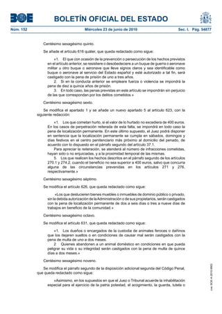 BOLETÍN OFICIAL DEL ESTADO
Núm. 152                                Miércoles 23 de junio de 2010                              Sec. I. Pág. 54877


              Centésimo sexagésimo quinto.

              Se añade el artículo 616 quáter, que queda redactado como sigue:

                      «1. El que con ocasión de la prevención o persecución de los hechos previstos
                 en el artículo anterior, se resistiere o desobedeciere a un buque de guerra o aeronave
                 militar u otro buque o aeronave que lleve signos claros y sea identificable como
                 buque o aeronave al servicio del Estado español y esté autorizado a tal fin, será
                 castigado con la pena de prisión de uno a tres años.
                      2. Si en la conducta anterior se empleare fuerza o violencia se impondrá la
                 pena de diez a quince años de prisión.
                      3. En todo caso, las penas previstas en este artículo se impondrán sin perjuicio
                 de las que correspondan por los delitos cometidos.»

              Centésimo sexagésimo sexto.

               Se modifica el apartado 1 y se añade un nuevo apartado 5 al artículo 623, con la
           siguiente redacción:

                     «1. Los que cometan hurto, si el valor de lo hurtado no excediera de 400 euros.
                 En los casos de perpetración reiterada de esta falta, se impondrá en todo caso la
                 pena de localización permanente. En este último supuesto, el Juez podrá disponer
                 en sentencia que la localización permanente se cumpla en sábados, domingos y
                 días festivos en el centro penitenciario más próximo al domicilio del penado, de
                 acuerdo con lo dispuesto en el párrafo segundo del artículo 37.1.
                     Para apreciar la reiteración, se atenderá al número de infracciones cometidas,
                 hayan sido o no enjuiciadas, y a la proximidad temporal de las mismas.
                     5. Los que realicen los hechos descritos en el párrafo segundo de los artículos
                 270.1 y 274.2, cuando el beneficio no sea superior a 400 euros, salvo que concurra
                 alguna de las circunstancias prevenidas en los artículos 271 y 276,
                 respectivamente.»

              Centésimo sexagésimo séptimo.

              Se modifica el artículo 626, que queda redactado como sigue:

                      «Los que deslucieren bienes muebles o inmuebles de dominio público o privado,
                 sin la debida autorización de la Administración o de sus propietarios, serán castigados
                 con la pena de localización permanente de dos a seis días o tres a nueve días de
                 trabajos en beneficio de la comunidad.»

              Centésimo sexagésimo octavo.

              Se modifica el artículo 631, que queda redactado como sigue:

                     «1. Los dueños o encargados de la custodia de animales feroces o dañinos
                 que los dejaren sueltos o en condiciones de causar mal serán castigados con la
                 pena de multa de uno a dos meses.
                     2 Quienes abandonen a un animal doméstico en condiciones en que pueda
                 peligrar su vida o su integridad serán castigados con la pena de multa de quince
                 días a dos meses.»

              Centésimo sexagésimo noveno.
                                                                                                                    cve: BOE-A-2010-9953




              Se modifica el párrafo segundo de la disposición adicional segunda del Código Penal,
           que queda redactado como sigue:

                    «Asimismo, en los supuestos en que el Juez o Tribunal acuerde la inhabilitación
                 especial para el ejercicio de la patria potestad, el acogimiento, la guarda, tutela o
 