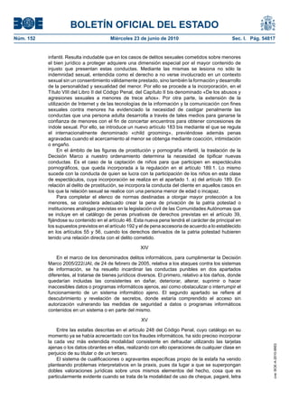 BOLETÍN OFICIAL DEL ESTADO
Núm. 152                                 Miércoles 23 de junio de 2010                             Sec. I. Pág. 54817


           infantil. Resulta indudable que en los casos de delitos sexuales cometidos sobre menores
           el bien jurídico a proteger adquiere una dimensión especial por el mayor contenido de
           injusto que presentan estas conductas. Mediante las mismas se lesiona no sólo la
           indemnidad sexual, entendida como el derecho a no verse involucrado en un contexto
           sexual sin un consentimiento válidamente prestado, sino también la formación y desarrollo
           de la personalidad y sexualidad del menor. Por ello se procede a la incorporación, en el
           Título VIII del Libro II del Código Penal, del Capítulo II bis denominado «De los abusos y
           agresiones sexuales a menores de trece años». Por otra parte, la extensión de la
           utilización de Internet y de las tecnologías de la información y la comunicación con fines
           sexuales contra menores ha evidenciado la necesidad de castigar penalmente las
           conductas que una persona adulta desarrolla a través de tales medios para ganarse la
           confianza de menores con el fin de concertar encuentros para obtener concesiones de
           índole sexual. Por ello, se introduce un nuevo artículo 183 bis mediante el que se regula
           el internacionalmente denominado «child grooming», previéndose además penas
           agravadas cuando el acercamiento al menor se obtenga mediante coacción, intimidación
           o engaño.
                En el ámbito de las figuras de prostitución y pornografía infantil, la traslación de la
           Decisión Marco a nuestro ordenamiento determina la necesidad de tipificar nuevas
           conductas. Es el caso de la captación de niños para que participen en espectáculos
           pornográficos, que queda incorporada a la regulación en el artículo 189.1. Lo mismo
           sucede con la conducta de quien se lucra con la participación de los niños en esta clase
           de espectáculos, cuya incorporación se realiza en el apartado 1. a) del artículo 189. En
           relación al delito de prostitución, se incorpora la conducta del cliente en aquellos casos en
           los que la relación sexual se realice con una persona menor de edad o incapaz.
                Para completar el elenco de normas destinadas a otorgar mayor protección a los
           menores, se considera adecuado crear la pena de privación de la patria potestad o
           instituciones análogas previstas en la legislación civil de las Comunidades Autónomas que
           se incluye en el catálogo de penas privativas de derechos previstas en el artículo 39,
           fijándose su contenido en el artículo 46. Esta nueva pena tendrá el carácter de principal en
           los supuestos previstos en el artículo 192 y el de pena accesoria de acuerdo a lo establecido
           en los artículos 55 y 56, cuando los derechos derivados de la patria potestad hubieren
           tenido una relación directa con el delito cometido.

                                                       XIV

               En el marco de los denominados delitos informáticos, para cumplimentar la Decisión
           Marco 2005/222/JAI, de 24 de febrero de 2005, relativa a los ataques contra los sistemas
           de información, se ha resuelto incardinar las conductas punibles en dos apartados
           diferentes, al tratarse de bienes jurídicos diversos. El primero, relativo a los daños, donde
           quedarían incluidas las consistentes en dañar, deteriorar, alterar, suprimir o hacer
           inaccesibles datos o programas informáticos ajenos, así como obstaculizar o interrumpir el
           funcionamiento de un sistema informático ajeno. El segundo apartado se refiere al
           descubrimiento y revelación de secretos, donde estaría comprendido el acceso sin
           autorización vulnerando las medidas de seguridad a datos o programas informáticos
           contenidos en un sistema o en parte del mismo.

                                                       XV

               Entre las estafas descritas en el artículo 248 del Código Penal, cuyo catálogo en su
           momento ya se había acrecentado con los fraudes informáticos, ha sido preciso incorporar
           la cada vez más extendida modalidad consistente en defraudar utilizando las tarjetas
                                                                                                                    cve: BOE-A-2010-9953




           ajenas o los datos obrantes en ellas, realizando con ello operaciones de cualquier clase en
           perjuicio de su titular o de un tercero.
               El sistema de cualificaciones o agravantes específicas propio de la estafa ha venido
           planteando problemas interpretativos en la praxis, pues da lugar a que se superpongan
           dobles valoraciones jurídicas sobre unos mismos elementos del hecho, cosa que es
           particularmente evidente cuando se trata de la modalidad de uso de cheque, pagaré, letra
 