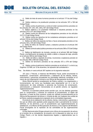 BOLETÍN OFICIAL DEL ESTADO
Núm. 152                            Miércoles 23 de junio de 2010                              Sec. I. Pág. 54880


                  c) Delito de trata de seres humanos previsto en el artículo 177 bis del Código
             Penal.
                  d) Delitos relativos a la prostitución previstos en los artículos 187 a 189 del
             Código Penal.
                  e) Delitos contra el patrimonio y contra el orden socioeconómico previstos en
             los artículos 237, 243, 244, 248 y 301 del Código Penal.
                  f) Delitos relativos a la propiedad intelectual e industrial previstos en los
             artículos 270 a 277 del Código Penal.
                  g) Delitos contra los derechos de los trabajadores previstos en los artículos
             312 y 313 del Código Penal.
                  h) Delitos contra los derechos de los ciudadanos extranjeros previstos en el
             artículo 318 bis del Código Penal.
                  i) Delitos de tráfico de especies de flora o fauna amenazada previstos en los
             artículos 332 y 334 del Código Penal.
                  j) Delito de tráfico de material nuclear y radiactivo previsto en el artículo 345
             del Código Penal.
                  k) Delitos contra la salud pública previstos en los artículos 368 a 373 del Código
             Penal.
                  l) Delitos de falsificación de moneda, previsto en el artículo 386 del Código
             Penal, y de falsificación de tarjetas de crédito o débito o cheques de viaje, previsto
             en el artículo 399 bis del Código Penal.
                  m) Delito de tráfico y depósito de armas, municiones o explosivos previsto en
             los artículos 566 a 568 del Código Penal.
                  n) Delitos de terrorismo previstos en los artículos 572 a 578 del Código
             Penal.
                  o) Delitos contra el patrimonio histórico previstos en el artículo 2.1.e de la Ley
             Orgánica 12/1995, de 12 de diciembre, de represión del contrabando.»

           Tres.   Se añade un nuevo artículo 367 septies con la siguiente redacción:

                 «El Juez o Tribunal, a instancia del Ministerio Fiscal, podrá encomendar la
             localización, conservación, administración y realización de los efectos, bienes,
             instrumentos y ganancias procedentes de actividades delictivas cometidas en el
             marco de una organización criminal a una Oficina de Recuperación de Activos.
                 Dicha Oficina tendrá la consideración de Policía Judicial, y su organización y
             funcionamiento, así como sus facultades para desempeñar por sí o con la
             colaboración de otras entidades o personas las funciones de conservación,
             administración y realización mencionadas en el párrafo anterior, se regularán
             reglamentariamente.
                 Asimismo, la autoridad judicial podrá acordar que, con las debidas garantías
             para su conservación y mientras se sustancia el procedimiento, el objeto del
             decomiso, si fuese de lícito comercio, pueda ser utilizado provisionalmente por la
             Oficina de Recuperación de Activos o, a través de ella, por cualquier otra unidad de
             la Policía Judicial encargada de la represión de la criminalidad organizada.
                 El producto de la realización de los efectos, bienes, instrumentos y ganancias a
             los que se refiere este apartado podrá asignarse total o parcialmente de manera
             definitiva, en los términos y por el procedimiento que reglamentariamente se
             establezcan, a la Oficina de Recuperación de Activos y a los órganos del Ministerio
             Fiscal encargados de la represión de las actividades de las organizaciones
             criminales.
                 El Plan Nacional sobre Drogas actuará como oficina de recuperación de activos
                                                                                                                cve: BOE-A-2010-9953




             en el ámbito de su competencia, de acuerdo con lo dispuesto en esta Ley, en el
             Código Penal y en las demás disposiciones legales y reglamentarias que lo
             regulan.»
 
