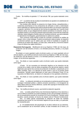BOLETÍN OFICIAL DEL ESTADO
Núm. 152                                Miércoles 23 de junio de 2010                               Sec. I. Pág. 54881


               Cuatro.   Se modifica el apartado 1.7.ª del artículo 796, que queda redactado como
           sigue:

                      «7.ª La práctica de las pruebas de alcoholemia se ajustará a lo establecido en
                 la legislación de seguridad vial.
                      Las pruebas para detectar la presencia de drogas tóxicas, estupefacientes y
                 sustancias psicotrópicas en los conductores de vehículos a motor y ciclomotores
                 serán realizadas por agentes de la policía judicial de tráfico con formación específica
                 y sujeción, asimismo, a lo previsto en las normas de seguridad vial. Cuando el test
                 indiciario salival, al que obligatoriamente deberá someterse el conductor, arroje un
                 resultado positivo o el conductor presente signos de haber consumido las sustancias
                 referidas, estará obligado a facilitar saliva en cantidad suficiente, que será analizada
                 en laboratorios homologados, garantizándose la cadena de custodia.
                      Todo conductor podrá solicitar prueba de contraste consistente en análisis de
                 sangre, orina u otras análogas. Cuando se practicaren estas pruebas, se requerirá
                 al personal sanitario que lo realice para que remita el resultado al Juzgado de
                 guardia por el medio más rápido y, en todo caso, antes del día y hora de la citación
                 a que se refieren las reglas anteriores.»

           Disposición final segunda. Modificación de la Ley Orgánica 1/1982, de 5 de mayo, de
              protección civil del derecho al honor, a la intimidad personal y familiar y a la propia
              imagen.

                Se añaden un nuevo apartado cuatro al artículo cuarto y un nuevo apartado ocho al
           artículo séptimo, y se modifica el artículo noveno de la Ley Orgánica 1/1982, de 5 de mayo,
           de protección civil del derecho al honor, a la intimidad personal y familiar y a la propia
           imagen, en los términos siguientes:

              Uno. Se añade un nuevo apartado cuatro al artículo cuarto, que queda redactado
           como sigue:

                      «Cuatro. En los supuestos de intromisión ilegítima en los derechos de las
                 víctimas de un delito a que se refiere el apartado ocho del artículo séptimo, estará
                 legitimado para ejercer las acciones de protección el ofendido o perjudicado por el
                 delito cometido, haya o no ejercido la acción penal o civil en el proceso penal
                 precedente. También estará legitimado en todo caso el Ministerio Fiscal. En los
                 supuestos de fallecimiento, se estará a lo dispuesto en los apartados anteriores.»

              Dos. Se añade un nuevo apartado ocho al artículo séptimo, que queda redactado
           como sigue:

                     «Ocho. La utilización del delito por el condenado en sentencia penal firme para
                 conseguir notoriedad pública u obtener provecho económico, o la divulgación de
                 datos falsos sobre los hechos delictivos, cuando ello suponga el menoscabo de la
                 dignidad de las víctimas.»

              Tres.   Se modifica el artículo noveno, que tendrá la redacción siguiente:

                     «Uno. La tutela judicial frente a las intromisiones ilegítimas en los derechos a
                 que se refiere la presente Ley podrá recabarse por las vías procesales ordinarias o
                 por el procedimiento previsto en el artículo 53.2 de la Constitución. También podrá
                 acudirse, cuando proceda, al recurso de amparo ante el Tribunal Constitucional.
                     Dos. La tutela judicial comprenderá la adopción de todas las medidas
                                                                                                                     cve: BOE-A-2010-9953




                 necesarias para poner fin a la intromisión ilegítima de que se trate y, en particular,
                 las necesarias para:

                    a) El restablecimiento del perjudicado en el pleno disfrute de sus derechos,
                 con la declaración de la intromisión sufrida, el cese inmediato de la misma y la
 