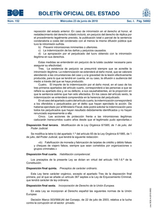 BOLETÍN OFICIAL DEL ESTADO
Núm. 152                                Miércoles 23 de junio de 2010                              Sec. I. Pág. 54882


                 reposición del estado anterior. En caso de intromisión en el derecho al honor, el
                 restablecimiento del derecho violado incluirá, sin perjuicio del derecho de réplica por
                 el procedimiento legalmente previsto, la publicación total o parcial de la sentencia
                 condenatoria a costa del condenado con al menos la misma difusión pública que
                 tuvo la intromisión sufrida.
                      b) Prevenir intromisiones inminentes o ulteriores.
                      c) La indemnización de los daños y perjuicios causados.
                      d) La apropiación por el perjudicado del lucro obtenido con la intromisión
                 ilegítima en sus derechos.

                      Estas medidas se entenderán sin perjuicio de la tutela cautelar necesaria para
                 asegurar su efectividad.
                      Tres. La existencia de perjuicio se presumirá siempre que se acredite la
                 intromisión ilegítima. La indemnización se extenderá al daño moral, que se valorará
                 atendiendo a las circunstancias del caso y a la gravedad de la lesión efectivamente
                 producida, para lo que se tendrá en cuenta, en su caso, la difusión o audiencia del
                 medio a través del que se haya producido.
                      Cuatro. El importe de la indemnización por el daño moral, en el caso de los
                 tres primeros apartados del artículo cuarto, corresponderá a las personas a que se
                 refiere su apartado dos y, en su defecto, a sus causahabientes, en la proporción en
                 que la sentencia estime que han sido afectados. En los casos del artículo sexto, la
                 indemnización se entenderá comprendida en la herencia del perjudicado.
                      En el caso del apartado cuatro del artículo cuarto, la indemnización corresponderá
                 a los ofendidos o perjudicados por el delito que hayan ejercitado la acción. De
                 haberse ejercitado por el Ministerio Fiscal, éste podrá solicitar la indemnización para
                 todos los perjudicados que hayan resultado debidamente identificados y no hayan
                 renunciado expresamente a ella.
                      Cinco. Las acciones de protección frente a las intromisiones ilegítimas
                 caducarán transcurridos cuatro años desde que el legitimado pudo ejercitarlas.»

           Disposición final tercera.    Modificación de la Ley Orgánica 6/1985, de 1 de julio, del
              Poder Judicial.

               Se modifica la letra b) del apartado 1.º del artículo 65 de la Ley Orgánica 6/1985, de 1
           de julio, del Poder Judicial, que tendrá la siguiente redacción:

                    «b) Falsificación de moneda y fabricación de tarjetas de crédito y débito falsas
                 y cheques de viajero falsos, siempre que sean cometidos por organizaciones o
                 grupos criminales.»

           Disposición final cuarta. Habilitación competencial.

              Los preceptos de la presente Ley se dictan en virtud del artículo 149.1.6.ª de la
           Constitución.

           Disposición final quinta. Preceptos de carácter ordinario.

               Esta Ley tiene carácter orgánico, excepto el apartado Tres de la disposición final
           primera, por el que se añade un artículo 367 septies a la Ley de Enjuiciamiento Criminal,
           que tendrá carácter de ley ordinaria.

           Disposición final sexta. Incorporación de Derecho de la Unión Europea.
                                                                                                                    cve: BOE-A-2010-9953




              En esta Ley se incorporan al Derecho español las siguientes normas de la Unión
           Europea:

              Decisión Marco 003/568/JAI del Consejo, de 22 de julio de 2003, relativa a la lucha
           contra la corrupción en el sector privado.
 