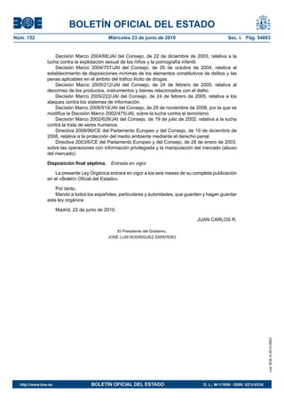 BOLETÍN OFICIAL DEL ESTADO
Núm. 152                                      Miércoles 23 de junio de 2010                           Sec. I. Pág. 54883


                    Decisión Marco 2004/68/JAI del Consejo, de 22 de diciembre de 2003, relativa a la
                lucha contra la explotación sexual de los niños y la pornografía infantil.
                    Decisión Marco 2004/757/JAI del Consejo, de 25 de octubre de 2004, relativa al
                establecimiento de disposiciones mínimas de los elementos constitutivos de delitos y las
                penas aplicables en el ámbito del tráfico ilícito de drogas.
                    Decisión Marco 2005/212/JAI del Consejo, de 24 de febrero de 2005, relativa al
                decomiso de los productos, instrumentos y bienes relacionados con el delito.
                    Decisión Marco 2005/222/JAI del Consejo, de 24 de febrero de 2005, relativa a los
                ataques contra los sistemas de información.
                    Decisión Marco 2008/919/JAI del Consejo, de 28 de noviembre de 2008, por la que se
                modifica la Decisión Marco 2002/475/JAI, sobre la lucha contra el terrorismo.
                    Decisión Marco 2002/629/JAI del Consejo, de 19 de julio de 2002, relativa a la lucha
                contra la trata de seres humanos.
                    Directiva 2008/99/CE del Parlamento Europeo y del Consejo, de 19 de diciembre de
                2008, relativa a la protección del medio ambiente mediante el derecho penal.
                    Directiva 2003/6/CE del Parlamento Europeo y del Consejo, de 28 de enero de 2003,
                sobre las operaciones con información privilegiada y la manipulación del mercado (abuso
                del mercado).

                Disposición final séptima. Entrada en vigor.

                    La presente Ley Orgánica entrará en vigor a los seis meses de su completa publicación
                en el «Boletín Oficial del Estado».

                    Por tanto,
                    Mando a todos los españoles, particulares y autoridades, que guarden y hagan guardar
                esta ley orgánica.

                      Madrid, 22 de junio de 2010.

                                                                                      JUAN CARLOS R.

                                                     El Presidente del Gobierno,
                                              JOSÉ LUIS RODRÍGUEZ ZAPATERO




                                                                                                                             cve: BOE-A-2010-9953




  http://www.boe.es                   BOLETÍN OFICIAL DEL ESTADO                         D. L.: M-1/1958 - ISSN: 0212-033X
 
