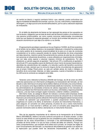 BOLETÍN OFICIAL DEL ESTADO
Núm. 152                                 Miércoles 23 de junio de 2010                              Sec. I. Pág. 54818


           de cambio en blanco o negocio cambiario ficticio –que, además, puede confundirse con
           alguna modalidad de falsedad documental– que son, a su vez, instrumento y materialización
           del engaño, y no algo que se sume al ardid defraudatorio, por lo cual su valoración separada
           es innecesaria.

                                                        XVI

               En el delito de alzamiento de bienes se han agravado las penas en los supuestos en
           que la deuda u obligación que se trate de eludir sea de Derecho público y la acreedora sea
           una persona jurídico-pública, así como cuando concurran determinadas circunstancias
           entre las que destaca la especial gravedad, en función de la entidad del perjuicio y de la
           situación económica en que deje a la victima o a su familia.

                                                       XVII

               El agravamiento penológico operado por la Ley Orgánica 15/2003, de 25 de noviembre,
           en el ámbito de los delitos relativos a la propiedad intelectual e industrial ha evidenciado
           una cierta quiebra de la necesaria proporcionalidad de la pena en el caso de conductas
           consistentes en la venta a pequeña escala de copias fraudulentas de obras amparadas
           por tales derechos, máxime cuando frecuentemente los autores de este tipo de conductas
           son personas en situaciones de pobreza, a veces utilizados por organizaciones criminales,
           que con tales actos aspiran a alcanzar ingresos mínimos de subsistencia. Por ello,
           añadiendo un párrafo segundo al apartado 1 del artículo 270 y modificando el apartado 2
           del artículo 274, para aquellos casos de distribución al por menor de escasa trascendencia,
           atendidas las características del culpable y la reducida cuantía del beneficio económico
           obtenido por éste, siempre que no concurra ninguna de las circunstancias de agravación
           que el propio Código Penal prevé, se opta por señalar penas de multa o trabajos en
           beneficio de la comunidad. Además, en tales supuestos, cuando el beneficio no alcance
           los 400 euros la conducta se castigará como falta.

                                                       XVIII

               Teniendo como referente la Directiva 2003/06 del Consejo, de 28 de enero de 2003,
           sobre las operaciones con información privilegiada y la manipulación del mercado, se han
           llevado a cabo reformas en el campo de los delitos relativos al mercado y los consumidores.
           Así, se incorpora como figura delictiva la denominada estafa de inversores, incriminando a
           los administradores de sociedades emisoras de valores negociados en los mercados de
           valores que falseen las informaciones sobre sus recursos, actividades y negocios presentes
           o futuros, y de ese modo consigan captar inversores u obtener créditos o préstamos.
               Del mismo modo, se castiga la difusión de noticias o rumores sobre empresas donde
           se ofreciesen datos falsos para alterar o preservar el precio de cotización de un instrumento
           financiero y la conducta de quienes utilizando información privilegiada realicen transacciones
           u órdenes de operación que proporcionen o puedan proporcionar indicios falsos o
           engañosos en cuanto a la oferta, la demanda o el precio de instrumentos financieros, o
           para asegurar, en concierto con otras personas, el precio de uno o varios instrumentos
           financieros en un nivel anormal o artificial, así como el concierto para asegurarse una
           posición dominante sobre la oferta o demanda de un instrumento financiero.

                                                        XIX

               Otro de los aspectos importantes de la reforma es la transposición de la Decisión
           Marco 2003/568/JAI, relativa a la lucha contra la corrupción en el sector privado. La idea
           fuerza en este ámbito es que la garantía de una competencia justa y honesta pasa por la
                                                                                                                     cve: BOE-A-2010-9953




           represión de los actos encaminados a corromper a los administradores de entidades
           privadas de forma similar a lo que se hace a través del delito de cohecho. Porque con
           estos comportamientos, que exceden de la esfera de lo privado, se rompen las reglas de
           buen funcionamiento del mercado. La importancia del problema es grande si se repara en
           la repercusión que pueden tener las decisiones empresariales, no solo para sus
 