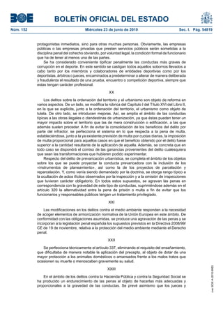BOLETÍN OFICIAL DEL ESTADO
Núm. 152                                 Miércoles 23 de junio de 2010                               Sec. I. Pág. 54819


           protagonistas inmediatos, sino para otras muchas personas. Obviamente, las empresas
           públicas o las empresas privadas que presten servicios públicos serán sometidas a la
           disciplina penal del cohecho obviando, por voluntad legal, la condición formal de funcionario
           que ha de tener al menos una de las partes.
                Se ha considerado conveniente tipificar penalmente las conductas más graves de
           corrupción en el deporte. En este sentido se castigan todos aquellos sobornos llevados a
           cabo tanto por los miembros y colaboradores de entidades deportivas como por los
           deportistas, árbitros o jueces, encaminados a predeterminar o alterar de manera deliberada
           y fraudulenta el resultado de una prueba, encuentro o competición deportiva, siempre que
           estas tengan carácter profesional.

                                                        XX

                Los delitos sobre la ordenación del territorio y el urbanismo son objeto de reforma en
           varios aspectos. De un lado, se modifica la rúbrica del Capítulo I del Título XVI del Libro II,
           en la que se explicita, junto a la ordenación del territorio, el urbanismo como objeto de
           tutela. De otro lado, se introducen mejoras. Así, se amplía el ámbito de las conductas
           típicas a las obras ilegales o clandestinas de urbanización, ya que éstas pueden tener un
           mayor impacto sobre el territorio que las de mera construcción o edificación, a las que
           además suelen preceder. A fin de evitar la consolidación de los beneficios del delito por
           parte del infractor, se perfecciona el sistema en lo que respecta a la pena de multa,
           estableciéndose, junto a la ya existente previsión de multa por cuotas diarias, la imposición
           de multa proporcional para aquellos casos en que el beneficio obtenido por el delito fuese
           superior a la cantidad resultante de la aplicación de aquella. Además, se concreta que en
           todo caso se dispondrá el comiso de las ganancias provenientes del delito cualesquiera
           que sean las transformaciones que hubieren podido experimentar.
                Respecto del delito de prevaricación urbanística, se completa el ámbito de los objetos
           sobre los que se puede proyectar la conducta prevaricadora con la inclusión de los
           «instrumentos de planeamiento», así como la de los proyectos de parcelación y
           reparcelación. Y, como venía siendo demandado por la doctrina, se otorga rango típico a
           la ocultación de actos ilícitos observados por la inspección y a la omisión de inspecciones
           que tuvieran carácter obligatorio. En todos estos supuestos, se agravan las penas en
           correspondencia con la gravedad de este tipo de conductas, suprimiéndose además en el
           artículo 320 la alternatividad entre la pena de prisión o multa a fin de evitar que los
           funcionarios y responsables públicos tengan un tratamiento privilegiado.

                                                        XXI

               Las modificaciones en los delitos contra el medio ambiente responden a la necesidad
           de acoger elementos de armonización normativa de la Unión Europea en este ámbito. De
           conformidad con las obligaciones asumidas, se produce una agravación de las penas y se
           incorporan a la legislación penal española los supuestos previstos en la Directiva 2008/99/
           CE de 19 de noviembre, relativa a la protección del medio ambiente mediante el Derecho
           penal.

                                                        XXII

              Se perfecciona técnicamente el artículo 337, eliminando el requisito del ensañamiento,
           que dificultaba de manera notable la aplicación del precepto, al objeto de dotar de una
           mayor protección a los animales domésticos o amansados frente a los malos tratos que
           ocasionen su muerte o menoscaben gravemente su salud.
                                                                                                                      cve: BOE-A-2010-9953




                                                       XXIII

              En el ámbito de los delitos contra la Hacienda Pública y contra la Seguridad Social se
           ha producido un endurecimiento de las penas al objeto de hacerlas más adecuadas y
           proporcionales a la gravedad de las conductas. Se prevé asimismo que los jueces y
 