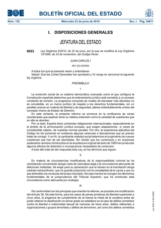 BOLETÍN OFICIAL DEL ESTADO
Núm. 152                                 Miércoles 23 de junio de 2010                              Sec. I. Pág. 54811



                             I.    DISPOSICIONES GENERALES

                                       JEFATURA DEL ESTADO
           9953        Ley Orgánica 5/2010, de 22 de junio, por la que se modifica la Ley Orgánica
                       10/1995, de 23 de noviembre, del Código Penal.

                                                 JUAN CARLOS I
                                                  REY DE ESPAÑA

               A todos los que la presente vieren y entendieren.
               Sabed: Que las Cortes Generales han aprobado y Yo vengo en sancionar la siguiente
           ley orgánica.

                                                  PREÁMBULO

                                                          I

               La evolución social de un sistema democrático avanzado como el que configura la
           Constitución española determina que el ordenamiento jurídico esté sometido a un proceso
           constante de revisión. La progresiva conquista de niveles de bienestar más elevados no
           es concebible, en un marco jurídico de respeto a los derechos fundamentales, sin un
           paralelo avance en materia de libertad y de seguridad, pilares indisolublemente unidos del
           concepto mismo de Estado de Derecho.
               En este contexto, la presente reforma se enmarca en la confluencia de varias
           coordenadas que explican tanto su relativa extensión como la variedad de cuestiones que
           en ella se abordan.
               Por un lado, España tiene contraídas obligaciones internacionales, especialmente en
           el ámbito de la armonización jurídica europea, que exigen adaptaciones –a veces de
           considerable calado– de nuestras normas penales. Por otro, la experiencia aplicativa del
           Código ha ido poniendo en evidencia algunas carencias o desviaciones que es preciso
           tratar de corregir. Y, en fin, la cambiante realidad social determina el surgimiento de nuevas
           cuestiones que han de ser abordadas. Sin olvidar que los numerosos y en ocasiones
           acelerados cambios introducidos en la arquitectura original del texto de 1995 han producido
           algunos efectos de distorsión o incongruencia necesitados de corrección.
               A todo ello trata de dar respuesta esta Ley, en los términos que siguen.

                                                         II

               En materia de circunstancias modificativas de la responsabilidad criminal se ha
           considerado conveniente otorgar carta de naturaleza legal a la circunstancia atenuante de
           dilaciones indebidas. Se exige para su apreciación que el retraso en la tramitación tenga
           carácter extraordinario, que no guarde proporción con la complejidad de la causa y que no
           sea atribuible a la conducta del propio imputado. De esta manera se recogen los elementos
           fundamentales de la jurisprudencia del Tribunal Supremo, que ha construido esta
           circunstancia como atenuante por analogía.

                                                         III

               De conformidad con los principios que orientan la reforma, se procede a la modificación
                                                                                                                     cve: BOE-A-2010-9953




           del artículo 36. De esta forma, para los casos de penas privativas de libertad superiores a
           cinco años, la exigencia de cumplimiento de al menos la mitad de la condena antes de
           poder obtener la clasificación en tercer grado se establece en el caso de delitos cometidos
           contra la libertad e indemnidad sexual de menores de trece años, delitos referentes a
           organizaciones y grupos terroristas y delitos de terrorismo, así como los delitos cometidos
 