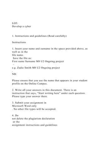 LO5:
Develop a cyber
1. Instructions and guidelines (Read carefully)
Instructions
1. Insert your name and surname in the space provided above, as
well as in the
file name.
Save the file as:
First name Surname M8 U2 Ongoing project
–
e.g. Zadie Smith M8 U2 Ongoing project
.
NB:
Please ensure that you use the name that appears in your student
profile on the Online Campus.
2. Write all your answers in this document. There is an
instruction that says, “Start writing here” under each question.
Please type your answer there.
3. Submit your assignment in
Microsoft Word only
. No other file types will be accepted.
4. Do
not delete the plagiarism declaration
or the
assignment instructions and guidelines
 