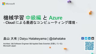 機械学習 中級編 と Azure
- Cloud による最適なコンピューティング環境 -
畠山 大有 | Daiyu Hatakeyama | @dahatake
Architect && Software Engineer && Applied Data Scientist (目指している)
Microsoft Japan
 