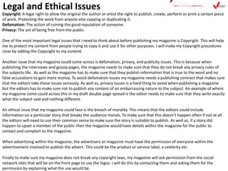 Legal and Ethical Issues
Copyright: A legal right to allow the original the author or artist the right to publish, create, perform or print a certain piece
of work. Protecting the work from anyone else copying or duplicating it.
Defamation: The action of ruining the good reputation of someone.
Privacy: The act of being free from the public.
One of the most important legal issues that I need to think about before publishing my magazine is Copyright. This will help
me to protect my content from people trying to copy it and use it for other purposes. I will make my Copyright procedures
clear by adding the Copyright to my content.
Another issue that my magazine could come across is defamation, privacy, and publicity issues. This is because when
publishing the interviews and gossip pages, the magazine needs to make sure that they do not break any privacy rules of
the subjects life. As well as the magazine has to make sure that they publish information that is true to the word and no
false accusations to gain more money. To avoid defamation issues my magazine needs a publishing contract that makes sure
that the editors take these issues seriously. As well as, privacy issues is a hard thing to avoid when publishing a magazine
but the editors has to make sure not to publish any content of an embarrassing nature to the subject. An example of where
my magazine come could across this in my draft double page spread is the editor needs to make sure that they write exactly
what the subject said and nothing different.
An ethical issue that my magazine could face is the breach of morality. This means that the editors could include
information on a particular story that breaks the audience morals. To make sure that this doesn’t happen often if not at all
the editors will need to use their common sense to make sure the story is suitable to publish. As well as, if a story did
happen to upset a member of the public then the magazine would have details within the magazine for the public to
contact and complain to the magazine.
When advertising within the magazine, the advertisers or magazine must have the permission of everyone within the
advertisement involved to publish the advert. This could be the product or service label, a celebrity etc.
Finally to make sure my magazine does not break any copyright laws, my magazine will ask permission from the social
network sites that will be on the front page to use the logos. I will do this by contacting them and asking them for the
permission by explaining what the use would be.
 