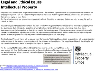 Legal and Ethical Issues
Intellectual Property
To protect the content of my magazine I will need to use a few different types of intellectual property to make sure that no
one copies my work. I will use Trade marks protection to make sure that my logo/ mast head, strapline etc. are protected
from anyone trying to copy them.
On the written content and photos in my magazine I will use Copyright to make sure that no one tries to copy the work or
claim it as theirs.
To use the logos of the social networks on the front cover of my magazine then I will need to buy intellectual property from
the businesses. By looking at the guidelines of using the logos for the different social networking sites, they allow
businesses to use the logo as long as they do not modify the logo in any way. Whilst also making sure to use it in the right
context, as I believe that my magazine is using the logo in the appropriate manner and not modifying the logo in any way I
believe that my magazine will have the permission to use the logos on the front page.
The Intellectual Property rights will be passed from the ‘inventor’ to the publisher, this is because there will be a contract to
make sure that all the content is protected and all the rights go to the publisher. The publisher will buy all the rights for all
the content this makes it easier to apply for the rights all together.
For the copyright of the content I would need to make sure to add the copyright logo to the
page so that it is clear that its copyrighted. As well as on the bottom of the contents page I will
put a disclaimer that all the content is copyrighted so that the readers are fully aware that the
content is protected.
(Sources: https://www.gov.uk/intellectual-property-an-overview/overview
http://angiemakes.com/improper-use-social-media-icons/
http://www.dehns.com/cms/document/Ownership_of_Intellectual_Property_Rights.pdf )
 