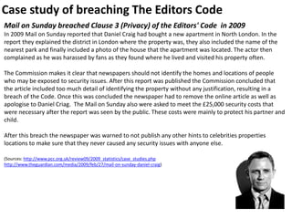 Case study of breaching The Editors Code
Mail on Sunday breached Clause 3 (Privacy) of the Editors' Code in 2009
In 2009 Mail on Sunday reported that Daniel Craig had bought a new apartment in North London. In the
report they explained the district in London where the property was, they also included the name of the
nearest park and finally included a photo of the house that the apartment was located. The actor then
complained as he was harassed by fans as they found where he lived and visited his property often.
The Commission makes it clear that newspapers should not identify the homes and locations of people
who may be exposed to security issues. After this report was published the Commission concluded that
the article included too much detail of identifying the property without any justification, resulting in a
breach of the Code. Once this was concluded the newspaper had to remove the online article as well as
apologise to Daniel Criag. The Mail on Sunday also were asked to meet the £25,000 security costs that
were necessary after the report was seen by the public. These costs were mainly to protect his partner and
child.
After this breach the newspaper was warned to not publish any other hints to celebrities properties
locations to make sure that they never caused any security issues with anyone else.
(Sources: http://www.pcc.org.uk/review09/2009_statistics/case_studies.php
http://www.theguardian.com/media/2009/feb/27/mail-on-sunday-daniel-craig)
 