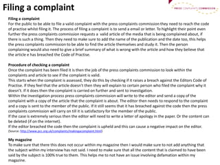 Filing a complaint
Filing a complaint
For the public to be able to file a valid complaint with the press complaints commission they need to reach the code
of practise whilst filing it. The process of filing a complaint is to send a email or letter. To highlight their point even
further the press complaints commission requests a valid article of the media that is being complained about, if
there is such a thing. Then they need to make sure to add the name of the publication and the date too, this helps
the press complaints commission to be able to find the article themselves and study it. Then the person
complaining would also need to give a brief summary of what is wrong with the article and how they believe that
the article e has breached the Code of Practise.
Procedure of checking a complaint
Once the complaint has been filed it is then the job of the press complaints commission to look within the
complaints and article to see if the complaint is valid.
This starts when the complaint is assessed, they do this by checking if it raises a breach against the Editors Code of
Practise. If they feel that the article doesn’t then they will explain to certain person who filed the complaint why it
doesn’t. If it does then the complaint is carried on further and sent to investigation.
Within the investigation process press complaints commission will write to the editor and send a copy of the
complaint with a copy of the article that the complaint is about. The editor then needs to respond to the complaint
and a copy is sent to the member of the public. If it still seems that it has breached against the code then the press
complaints commission will carry on till it is satisfactory for the member of the public.
If the case is extremely serious then the editor will need to write a letter of apology in the paper. Or the content can
be deleted (if on the internet).
If the editor breached the code then the complaint is upheld and this can cause a negative impact on the editor.
(Source: http://www.pcc.org.uk/complaints/makingacomplaint.html)
My magazine
To make sure that there this does not occur within my magazine then I would make sure to not add anything that
the subject within my interview has not said. I need to make sure that all the content that is claimed to have been
said by the subject is 100% true to them. This helps me to not have an issue involving defamation within my
magazine.
 