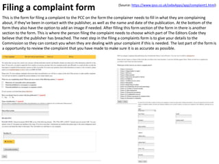 Filing a complaint form
This is the form for filing a complaint to the PCC on the form the complainer needs to fill in what they are complaining
about, if they’ve been in contact with the publisher, as well as the name and date of the publication. At the bottom of the
form they also have the option to add an image if needed. After filling this form section of the form in there is another
section to the form. This is where the person filing the complaint needs to choose which part of The Editors Code they
believe that the publisher has breached. The next step in the filing a complaints form is to give your details to the
Commission so they can contact you when they are dealing with your complaint if this is needed. The last part of the form is
a opportunity to review the complaint that you have made to make sure it is as accurate as possible.
(Source: https://www.ipso.co.uk/oxbxApps/app/complaint1.html)
 