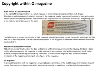 Copyright within Q magazine
Audit Bureau of Circulation claim
In the front of the magazine there is a small message in tiny writing in the editors letters part. It says:
‘Member of Audit Bureau of Circulation. Nothing in the magazine may be reproduced in whole or part without the
written permission of the publishers. We cannot accept responsibility for unsolicited manuscripts and photographs
or for material lost or damaged in the post.’
This helps them to protect the content of their magazine by making sure that no one can steal it and copy it for their
own use. It also helps them to make sure that the content of the magazine reaches the correct standard within the
media industry.
About Audit Bureau of Circulation
ABC delivers the certification that the data and content within the magazine meets the industry standards . It also
verifies all the data within the magazine to make sure that it is correct and valid within the content used. It also
makes sure to protect the reputation of any advertisers used within the magazine. ABC also measures the
circulation of the magazine, checking all sales figures of the magazine.
My magazine
To protect the content with my magazine I am going become a member of the Audit Bureau of Circulation, this will
ensure that my content is protected whilst also making sure that it is valid and reaches the industry standards.
 