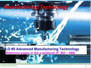 Manufacturing Technology 1
Manufacturing TechnologyManufacturing Technology
LO #5 Advanced Manufacturing Technology
Reference pages in the e-textbook (P. 964 ~ 986)
 