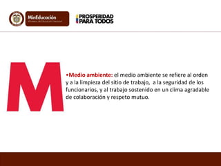 •Medio ambiente: el medio ambiente se refiere al orden
y a la limpieza del sitio de trabajo, a la seguridad de los
funcionarios, y al trabajo sostenido en un clima agradable
de colaboración y respeto mutuo.
 