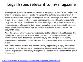 Legal Issues relevant to my magazine
My magazine would have to make sure we had a copyright license on our magazine to
protect our original content from being copied. The CLA is an organisations which I
would use to help me copyright my magazine. Under the Designs and Patent Act 1988
it authorises me the publisher to issue a collective licences which allows people to
copy from my magazine within certain limits and subjects to certain exclusions. This
means that some of my content can be can be copied e.g. sentences but if someone
would copy the whole of my magazine to sell themselves this would breach the
copyright license.
Also, the content of my magazine must meet with the Editor’s Codes of Practice. This
means that I must only put the truth into my magazine and not bend and twist
information to make it seem like a person is saying something else, so with my
interview with John Allen I must make sure that I have written what he intended to
mean.
The Editors code of Practice also includes Privacy, opportunity to reply, harassment
and lots more. To make sure that my magazine doesn’t breach any of these rules at
the end of production and ideally throughout the content will be checked throughout
production.
http://www.cla.co.uk/copyright_information/copyright_information/
 
