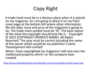 Copy Right
A trade mark must be in a obvious place when it is placed
on my magazine. So I am going to place it on my front
cover page at the bottom left where other information
like the date, issue and price of the magazine is going to
be. The trade mark symbol must be ‘©’. The basic layout
of the what the copyright should look like is - ‘Copyright
© 2015 [COPYRIGHT OWNER’S NAME]. All Rights
Reserved.’ The year must be correct including the name
of the owner which would be my publisher’s name
‘Development Hell Limited’
When I have copyrighted my magazine I will now own the
intellectual property which I or the company have
created.
https://www.clickandcopyright.com/copyright-resources/copyright-symbol-usage.aspx
 