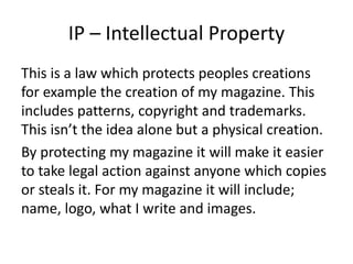 IP – Intellectual Property
This is a law which protects peoples creations
for example the creation of my magazine. This
includes patterns, copyright and trademarks.
This isn’t the idea alone but a physical creation.
By protecting my magazine it will make it easier
to take legal action against anyone which copies
or steals it. For my magazine it will include;
name, logo, what I write and images.
 