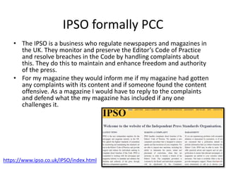 IPSO formally PCC
• The IPSO is a business who regulate newspapers and magazines in
the UK. They monitor and preserve the Editor’s Code of Practice
and resolve breaches in the Code by handling complaints about
this. They do this to maintain and enhance freedom and authority
of the press.
• For my magazine they would inform me if my magazine had gotten
any complaints with its content and if someone found the content
offensive. As a magazine I would have to reply to the complaints
and defend what the my magazine has included if any one
challenges it.
https://www.ipso.co.uk/IPSO/index.html
 