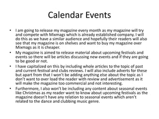 Calendar Events
• I am going to release my magazine every month as my magazine will try
and compete with Mixmags which is already established company. I will
do this as we have a similar audience and hopefully their readers will also
see that my magazine is on shelves and want to buy my magazine over
Mixmags as it is cheaper.
• My magazine is aimed to release material about upcoming festivals and
events so there will be articles discussing new events and if they are going
to be good or not.
• I have capitalized on this by including whole articles to the topic of past
and current festival and clubs reviews. I will also include adverts for these
but apart from that I won’t be adding anything else about the topic as I
don’t want to over load the reader with review and advertisement as it
will make the magazine too commercial and not interesting.
• Furthermore, I also won’t be including any content about seasonal events
like Christmas as my reader want to know about upcoming festivals as the
magazine doesn’t have any relation to seasonal events which aren’t
related to the dance and clubbing music genre.
 