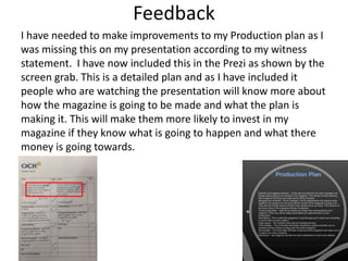 Feedback
I have needed to make improvements to my Production plan as I
was missing this on my presentation according to my witness
statement. I have now included this in the Prezi as shown by the
screen grab. This is a detailed plan and as I have included it
people who are watching the presentation will know more about
how the magazine is going to be made and what the plan is
making it. This will make them more likely to invest in my
magazine if they know what is going to happen and what there
money is going towards.
 