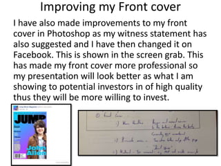 I have also made improvements to my front
cover in Photoshop as my witness statement has
also suggested and I have then changed it on
Facebook. This is shown in the screen grab. This
has made my front cover more professional so
my presentation will look better as what I am
showing to potential investors in of high quality
thus they will be more willing to invest.
Improving my Front cover
 