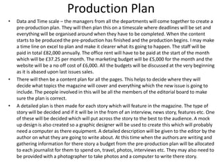 Production Plan
• Data and Time scale – the managers from all the departments will come together to create a
pre-production plan. They will then plan this on a timescale where deadlines will be set and
everything will be organised around when they have to be completed. When the content
starts to be produced the pre-production has finished and the production begins. I may make
a time line on excel to plan and make it clearer what its going to happen. The staff will be
paid in total £82,000 annually. The office rent will have to be paid at the start of the month
which will be £37.25 per month. The marketing budget will be £5,000 for the month and the
website will be a no off cost of £6,000. All the budgets will be discussed at the very beginning
as it is abased upon last issues sales.
• There will then be a content plan for all the pages. This helps to decide where they will
decide what topics the magazine will cover and everything which the new issue is going to
include. The people involved in this will be all the members of the editorial board to make
sure the plan is correct.
• A detailed plan is then made for each story which will feature in the magazine. The type of
story will be decided and if it will be in the from of an interview, news story, features etc. One
of these will be decided which will put across the story to the best to the audience. A mock
up design is also created so a graphic designer will be used to create this which will probably
need a computer as there equipment. A detailed description will be given to the editor by the
author on what they are going to write about. At this time when the authors are writing and
gathering information for there story a budget from the pre-production plan will be allocated
to each journalist for them to spend on, travel, photos, interviews etc. They may also need to
be provided with a photographer to take photos and a computer to write there story.
 