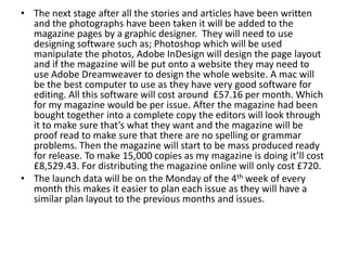 • The next stage after all the stories and articles have been written
and the photographs have been taken it will be added to the
magazine pages by a graphic designer. They will need to use
designing software such as; Photoshop which will be used
manipulate the photos, Adobe InDesign will design the page layout
and if the magazine will be put onto a website they may need to
use Adobe Dreamweaver to design the whole website. A mac will
be the best computer to use as they have very good software for
editing. All this software will cost around £57.16 per month. Which
for my magazine would be per issue. After the magazine had been
bought together into a complete copy the editors will look through
it to make sure that’s what they want and the magazine will be
proof read to make sure that there are no spelling or grammar
problems. Then the magazine will start to be mass produced ready
for release. To make 15,000 copies as my magazine is doing it’ll cost
£8,529.43. For distributing the magazine online will only cost £720.
• The launch data will be on the Monday of the 4th week of every
month this makes it easier to plan each issue as they will have a
similar plan layout to the previous months and issues.
 
