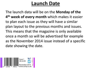 Launch Date
The launch data will be on the Monday of the
4th week of every month which makes it easier
to plan each issue as they will have a similar
plan layout to the previous months and issues.
This means that the magazine is only available
once a month so will be advertised for example
as the November 2014 issue instead of a specific
date showing the date.
 