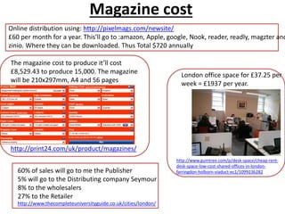 Magazine cost
The magazine cost to produce it’ll cost
£8,529.43 to produce 15,000. The magazine
will be 210x297mm, A4 and 56 pages
http://print24.com/uk/product/magazines/
60% of sales will go to me the Publisher
5% will go to the Distributing company Seymour
8% to the wholesalers
27% to the Retailer
http://www.thecompleteuniversityguide.co.uk/cities/london/
Online distribution using: http://pixelmags.com/newsite/
£60 per month for a year. This’ll go to :amazon, Apple, google, Nook, reader, readly, magzter and
zinio. Where they can be downloaded. Thus Total $720 annually
London office space for £37.25 per
week = £1937 per year.
http://www.gumtree.com/p/desk-space/cheap-rent-
desk-space-low-cost-shared-offices-in-london-
farringdon-holborn-viaduct-ec1/1099236282
 