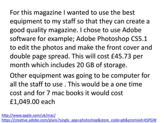For this magazine I wanted to use the best
equipment to my staff so that they can create a
good quality magazine. I chose to use Adobe
software for example; Adobe Photoshop CS5.1
to edit the photos and make the front cover and
double page spread. This will cost £45.73 per
month which includes 20 GB of storage.
Other equipment was going to be computer for
all the staff to use . This would be a one time
cost and for 7 mac books it would cost
£1,049.00 each
http://www.apple.com/uk/mac/
https://creative.adobe.com/plans?single_app=photoshop&store_code=gb&promoid=KSPGW
 