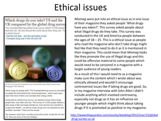 Ethical issues
Mixmag were put into an ethical issue as in one issue
of their magazine they asked people ‘What drugs
have you taken?’. This survey asked people about
what illegal drugs do they take. This survey was
conducted in the UK and America people between
the ages of 18 – 25. This is a ethical issue as people
who read the magazine who don’t take drugs might
feel like that they need to do it as it is mentioned in
their magazine. This could mean that Mixmag looks
like they promote the use of illegal drugs and this
could be offensive material to some people which
would need to be censored in a magazine with a
target audience of young readers.
As a result of this I would need to as a magazine
make sure the content which I wrote about was
ethically allowed and wouldn’t encourage
controversial issues like if taking drugs are good. So,
in my magazine interview with John Allen I didn’t
include anything which involved controversy,
especially not drugs as it has an influence on
younger people which might think about taking
drugs if it is promoted as positive in my magazine.
http://www.theguardian.com/society/datablog/2012/mar/15/global
-drug-survey-us-uk
 