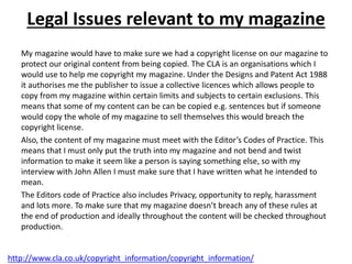Legal Issues relevant to my magazine
My magazine would have to make sure we had a copyright license on our magazine to
protect our original content from being copied. The CLA is an organisations which I
would use to help me copyright my magazine. Under the Designs and Patent Act 1988
it authorises me the publisher to issue a collective licences which allows people to
copy from my magazine within certain limits and subjects to certain exclusions. This
means that some of my content can be can be copied e.g. sentences but if someone
would copy the whole of my magazine to sell themselves this would breach the
copyright license.
Also, the content of my magazine must meet with the Editor’s Codes of Practice. This
means that I must only put the truth into my magazine and not bend and twist
information to make it seem like a person is saying something else, so with my
interview with John Allen I must make sure that I have written what he intended to
mean.
The Editors code of Practice also includes Privacy, opportunity to reply, harassment
and lots more. To make sure that my magazine doesn’t breach any of these rules at
the end of production and ideally throughout the content will be checked throughout
production.
http://www.cla.co.uk/copyright_information/copyright_information/
 