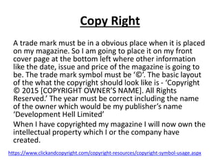 Copy Right
A trade mark must be in a obvious place when it is placed
on my magazine. So I am going to place it on my front
cover page at the bottom left where other information
like the date, issue and price of the magazine is going to
be. The trade mark symbol must be ‘©’. The basic layout
of the what the copyright should look like is - ‘Copyright
© 2015 [COPYRIGHT OWNER’S NAME]. All Rights
Reserved.’ The year must be correct including the name
of the owner which would be my publisher’s name
‘Development Hell Limited’
When I have copyrighted my magazine I will now own the
intellectual property which I or the company have
created.
https://www.clickandcopyright.com/copyright-resources/copyright-symbol-usage.aspx
 