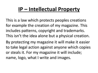 IP – Intellectual Property
This is a law which protects peoples creations
for example the creation of my magazine. This
includes patterns, copyright and trademarks.
This isn’t the idea alone but a physical creation.
By protecting my magazine it will make it easier
to take legal action against anyone which copies
or steals it. For my magazine it will include;
name, logo, what I write and images.
 