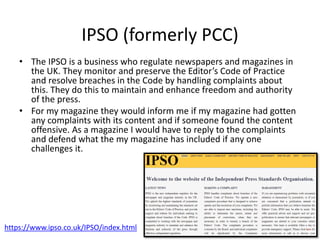 IPSO (formerly PCC)
• The IPSO is a business who regulate newspapers and magazines in
the UK. They monitor and preserve the Editor’s Code of Practice
and resolve breaches in the Code by handling complaints about
this. They do this to maintain and enhance freedom and authority
of the press.
• For my magazine they would inform me if my magazine had gotten
any complaints with its content and if someone found the content
offensive. As a magazine I would have to reply to the complaints
and defend what the my magazine has included if any one
challenges it.
https://www.ipso.co.uk/IPSO/index.html
 
