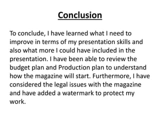 Conclusion
To conclude, I have learned what I need to
improve in terms of my presentation skills and
also what more I could have included in the
presentation. I have been able to review the
budget plan and Production plan to understand
how the magazine will start. Furthermore, I have
considered the legal issues with the magazine
and have added a watermark to protect my
work.
 