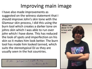 I have also made improvements as
suggested on the witness statement that I
should improve John’s skin tone with the
Glamour skin process, I did this using the
burn tool which creates a darker tone on
johns skin which I was able to run over
john which I have done. This has reduced
the look of spots and imperfection on his
skin so it makes him look better. The burn
tool has made him looked tanned, which
suits the stereotypical DJ as they are
usually seen in the hot countries.
Improving main image
 